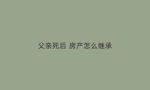 父亲死后房产怎么继承(父亲过世房产怎么继承)